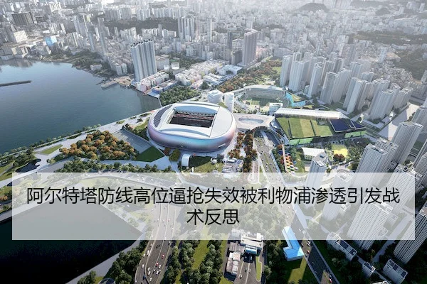 阿尔特塔防线高位逼抢失效被利物浦渗透引发战术反思